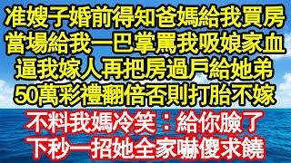 准嫂子婚前得知爸媽給我買房，當場給我一巴掌罵我吸娘家血，逼我嫁人再把房過戶給她弟，50萬彩禮翻倍否則打胎不嫁，不料我媽冷笑：給你臉了，下秒一招她全家嚇傻求饒真情故事會||老年故事||情感需求||愛