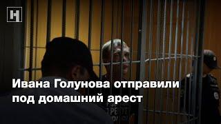 Ивана Голунова отправили под домашний арест