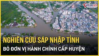 Bộ Chính trị: Nghiên cứu sáp nhập một số tỉnh, bỏ đơn vị hành chính cấp huyện | Báo VietNamNet