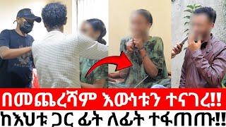 በመጨረሻው እውነቱን ተናገረ!! ከእህቱ ጋር ፊት ለፊት ተፋጠጡ!!