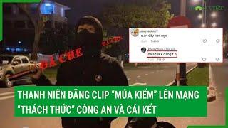 Thanh niên đăng clip “múa kiếm” lên mạng “thách thức” công an và cái kết