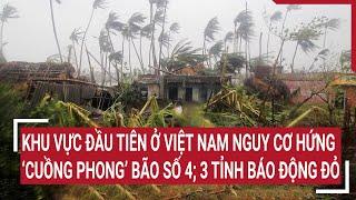 Điểm nóng: Khu vực đầu tiên ở Việt Nam nguy cơ hứng ‘cuồng phong’ bão số 4; 3 tỉnh báo động đỏ