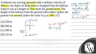 A balloon was moving upwards with a uniform velocity of \(10 m / s\). An object of finite mass i....