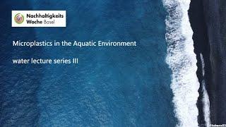 Microplastics in the Aquatic Environment - water lecture series III (Sustainabilityweek Basel)