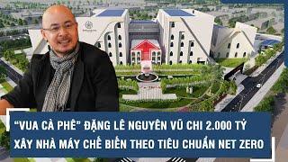 “Vua cà phê” Đặng Lê Nguyên Vũ chi 2.000 tỷ xây nhà máy chế biến theo tiêu chuẩn Net Zero