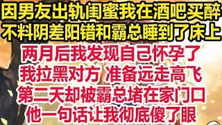 因男友出轨闺蜜我在酒吧买醉，不料阴差阳错和霸总睡到了床上，两月后我发现自己怀孕了，我拉黑对方 准备远走高飞，第二天却被霸总堵在家门口，他一句话让我彻底傻了眼！