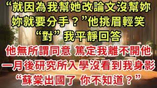 “就因為我幫她改論文沒幫妳，妳就要分手？”他挑眉輕笑，“對”我平靜回答，他無所謂同意 篤定我離不開他，一月後研究所入學沒看到我身影，“蘇棠出國了 你不知道？”