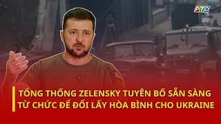 Tổng thống Zelensky tuyên bố sẵn sàng từ chức để đổi lấy hòa bình cho Ukraine