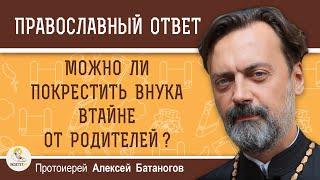 МОЖНО ЛИ ПОКРЕСТИТЬ ВНУКА ВТАЙНЕ ОТ РОДИТЕЛЕЙ ?  Протоиерей Алексей Батаногов