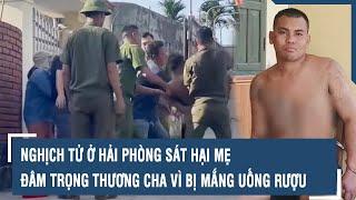 Nghịch tử ở Hải Phòng sát hại mẹ, đâm trọng thương cha vì bị mắng uống rượu l VTs