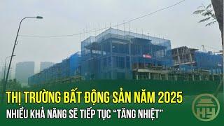 Thị trường bất động sản năm 2025: Nhiều khả năng sẽ tiếp tục “tăng nhiệt”​