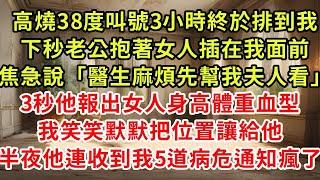 高燒38度叫號3小時終於排到我，下秒老公抱著女人插在我面前，焦急說「醫生麻煩先幫我夫人看」3秒他報出女人身高體重血型，我笑笑默默把位置讓給他，2小時後他連收5道病危通知傻了#復仇 #逆襲 #爽文