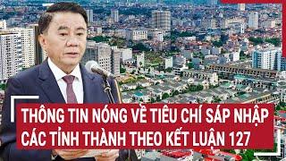 Thông tin nóng về tiêu chí sáp nhập các tỉnh thành theo Kết luận 127