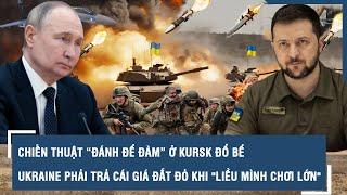 Chiến thuật “đánh để đàm” ở Kursk đổ bể, Ukraine phải trả cái giá đắt đỏ khi "liều mình chơi lớn"