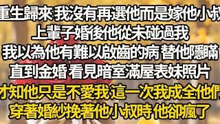 【完结】重生歸來 我沒有再選他而是嫁他小叔，上輩子婚後他從未碰過我，我以為他有難以啟齒的病 替他隱瞞，直到金婚 看見暗室滿屋表妹照片，才知他只是不愛我 這一次我成全他們，穿著婚紗挽著他小叔時 他卻瘋了