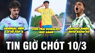 TIN GIỜ CHÓT 10/3 | CON TRAI RONALDO RỰC SÁNG, ANTONY KHIẾN BETIS ĐÁNG SỢ, ARS NÊN LO VỀ TOP 4