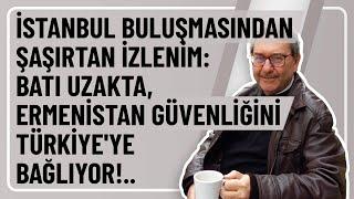 İSTANBUL BULUŞMASINDAN ŞAŞIRTAN İZLENİM: BATI UZAKTA, ERMENİSTAN GÜVENLİĞİNİ TÜRKİYE'YE BAĞLIYOR!..