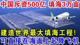 中国斥资500亿填海3万亩，建造世界最大填海工程！可直接在海面上起降飞机