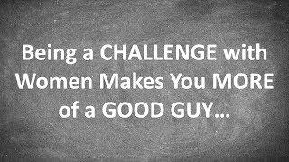 Being a CHALLENGE with Women Makes You MORE of a GOOD GUY...