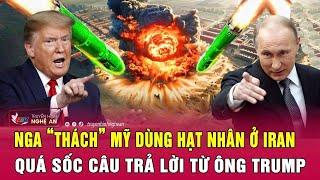 Điểm nóng quốc tế: Nga “thách” Mỹ dùng hạt nhân ở Iran; Quá sốc câu trả lời từ ông Trump