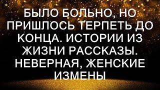 БЫЛО БОЛЬНО, НО ПРИШЛОСЬ ТЕРПЕТЬ ДО КОНЦА. Истории из жизни рассказы. Неверная, женские измены