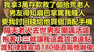 我拿3萬存款救了個拾荒老人，男友得知扇巴掌罵我賤人，要我討回錢給他買個頂配手機，隔天老人去世男友嘲諷活該，抱著小三就讓我這蠢貨滾遠點，誰知律師宣讀180億遺囑他嚇傻#心寄奇旅#花開富貴#深夜淺讀