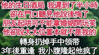 他的生日酒局 我遲到了半小時，卻在門口聽見他說後悔了，朋友起哄可不能拿婚姻開玩笑，他卻說太太的位置本就不是我的，轉身扔掉手中禮物，3年後重逢 我小腹隆起【顧亞男】【高光女主】【爽文】【情感】