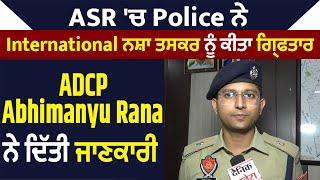 ASR 'ਚ Police ਨੇ International ਨਸ਼ਾ ਤਸਕਰ ਨੂੰ ਕੀਤਾ ਗ੍ਰਿਫਤਾਰ, ADCP Abhimanyu Rana ਨੇ ਦਿੱਤੀ ਜਾਣਕਾਰੀ