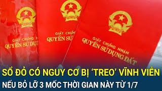 Lưu ý sổ đỏ có nguy cơ bị ‘treo’ vĩnh viễn nếu bỏ lỡ 3 mốc thời gian này từ 1/7
