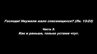 Господи! Неужели мало спасающихся? (Лк. 13:23) Часть 5. Как и раньше, только устами чтут