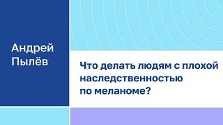Андрей Пылёв "Что делать людям с плохой наследственностью по меланоме?"