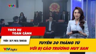 Thời sự toàn cảnh tối 27/2: Tuyên 30 tháng tù với bị cáo Trương Huy San | VTV24